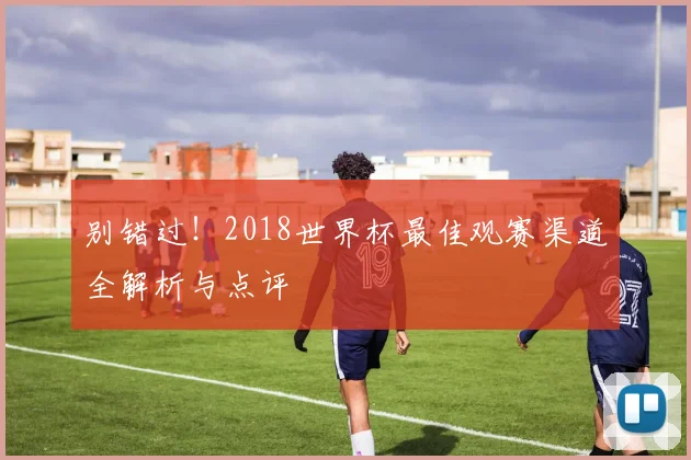 别错过！2018世界杯最佳观赛渠道全解析与点评