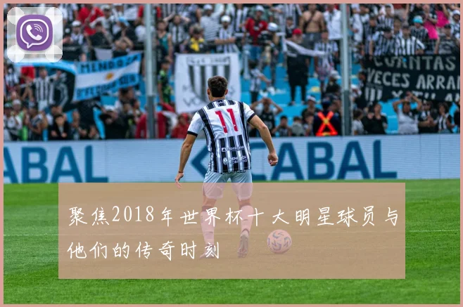 聚焦2018年世界杯十大明星球员与他们的传奇时刻