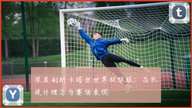 深度剖析卡塔尔世界杯球服：各队设计理念与赛场表现