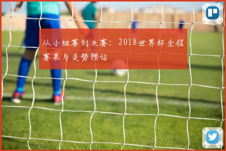 从小组赛到决赛:2018世界杯全程赛果与走势预估