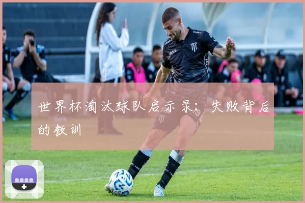 世界杯淘汰球队启示录:失败背后的教训