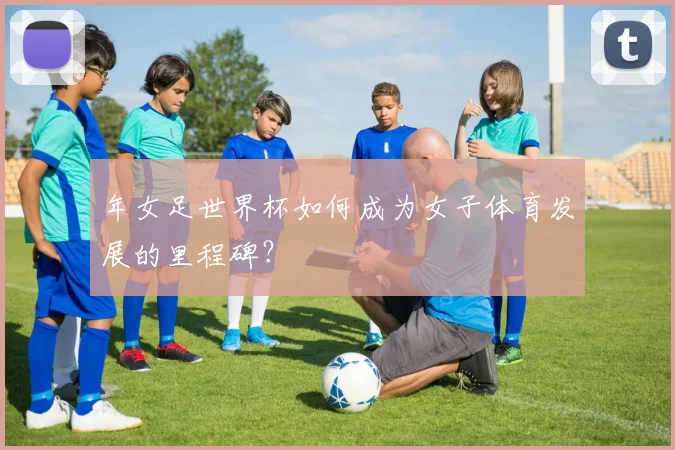 年女足世界杯如何成为女子体育发展的里程碑?