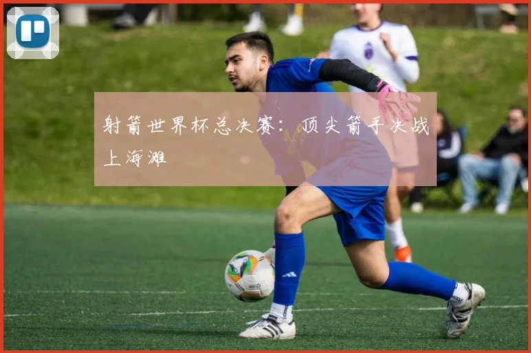 射箭世界杯总决赛:顶尖箭手决战上海滩