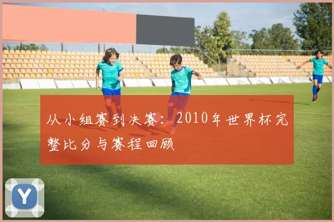从小组赛到决赛：2010年世界杯完整比分与赛程回顾