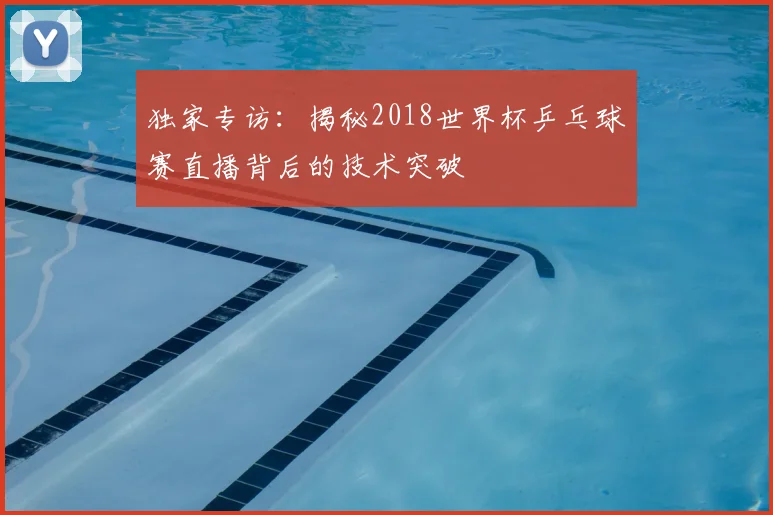 独家专访:揭秘2018世界杯乒乓球赛直播背后的技术突破