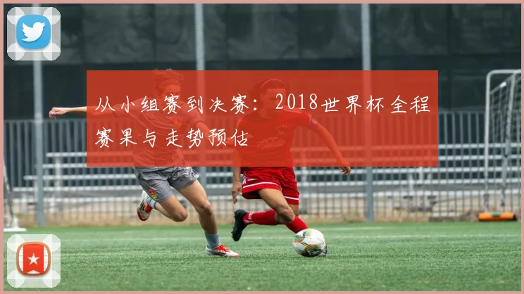 从小组赛到决赛：2018世界杯全程赛果与走势预估