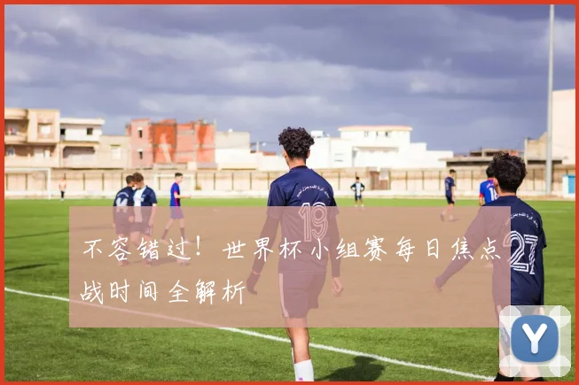 不容错过！世界杯小组赛每日焦点战时间全解析