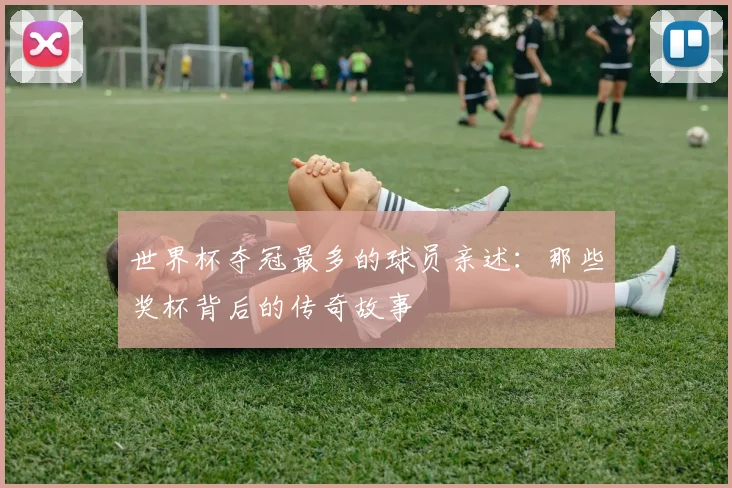 世界杯夺冠最多的球员亲述:那些奖杯背后的传奇故事