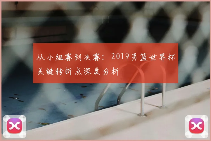 从小组赛到决赛：2019男篮世界杯关键转折点深度分析