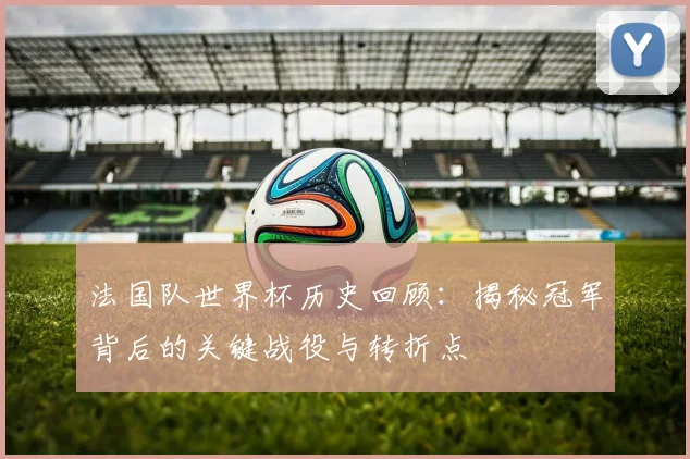 法国队世界杯历史回顾:揭秘冠军背后的关键战役与转折点