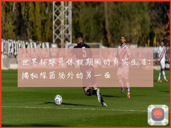 世界杯球员休假期间的真实生活：揭秘绿茵场外的另一面