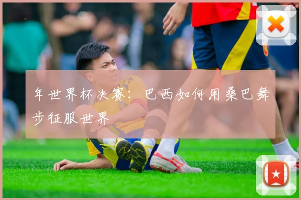 年世界杯决赛：巴西如何用桑巴舞步征服世界