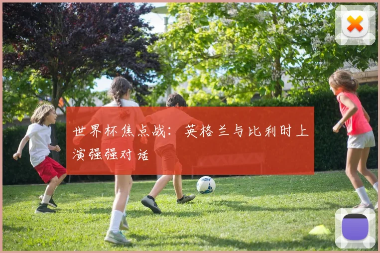 世界杯焦点战:英格兰与比利时上演强强对话
