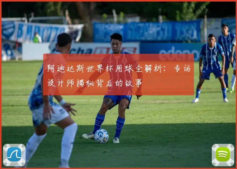 阿迪达斯世界杯用球全解析:专访设计师揭秘背后的故事