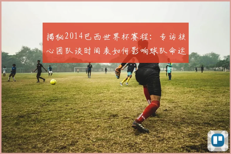 揭秘2014巴西世界杯赛程:专访核心团队谈时间表如何影响球队命运