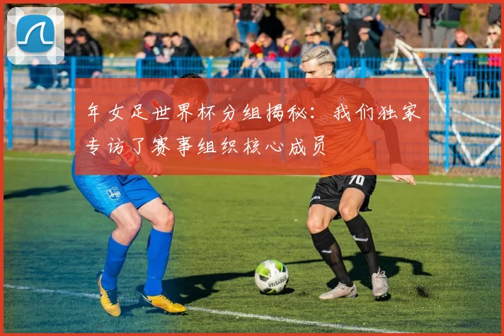 年女足世界杯分组揭秘：我们独家专访了赛事组织核心成员