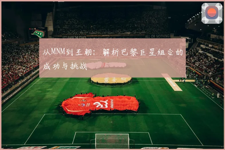 从MNM到王朝：解析巴黎巨星组合的成功与挑战