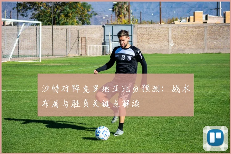 沙特对阵克罗地亚比分预测:战术布局与胜负关键点解读
