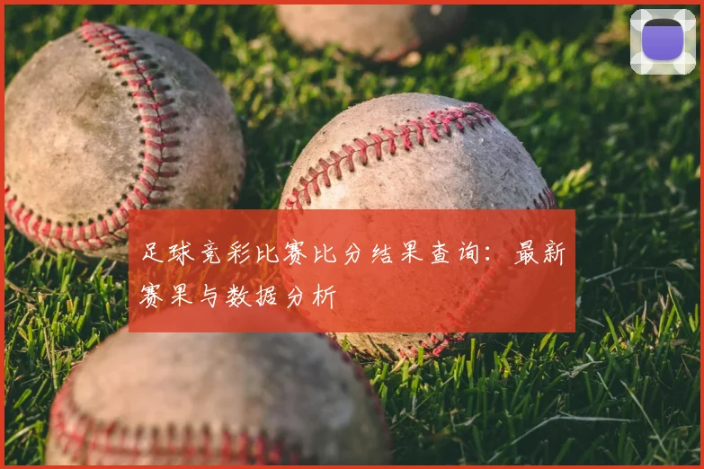 足球竞彩比赛比分结果查询：最新赛果与数据分析