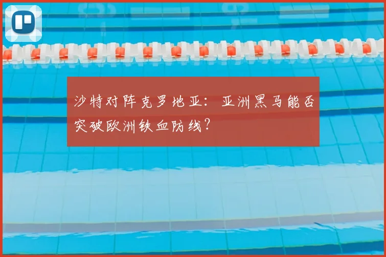 沙特对阵克罗地亚:亚洲黑马能否突破欧洲铁血防线?
