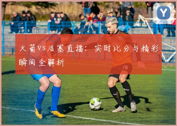 火箭vs活塞直播:实时比分与精彩瞬间全解析