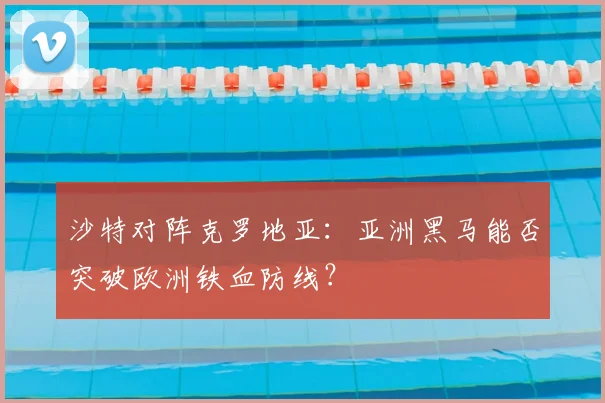 沙特对阵克罗地亚:亚洲黑马能否突破欧洲铁血防线?