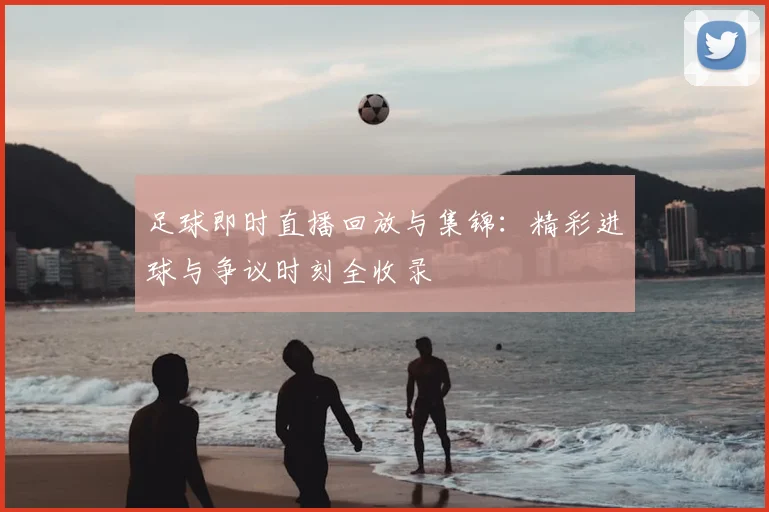 足球即时直播回放与集锦:精彩进球与争议时刻全收录