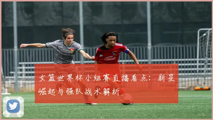 女篮世界杯小组赛直播看点：新星崛起与强队战术解析
