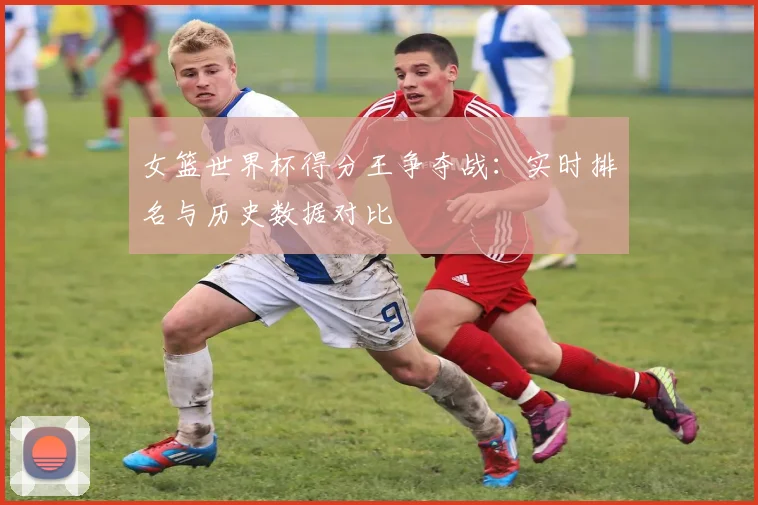 女篮世界杯得分王争夺战：实时排名与历史数据对比