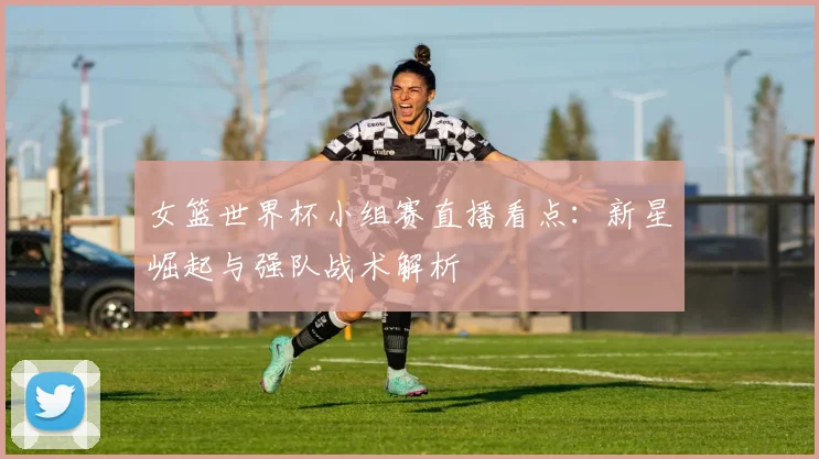 女篮世界杯小组赛直播看点：新星崛起与强队战术解析