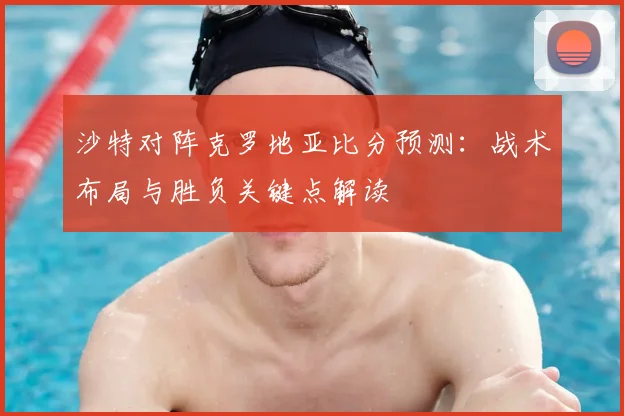 沙特对阵克罗地亚比分预测:战术布局与胜负关键点解读