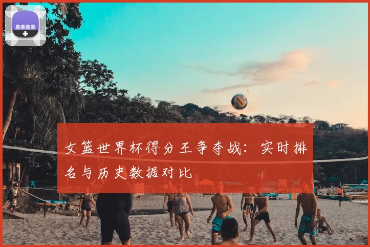 女篮世界杯得分王争夺战：实时排名与历史数据对比